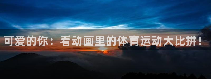 凯发官网下载联系电话：可爱的你：看动画里的体育运动大
