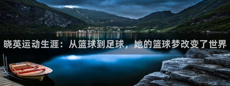 凯发官网下载注册：晓英运动生涯：从篮球到足球，她的篮
